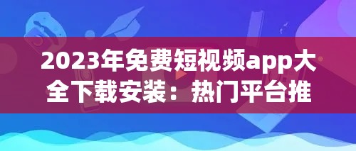 2023年免费短视频app大全下载安装：热门平台推荐与使用指南