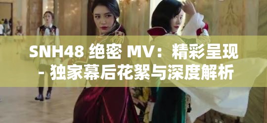 SNH48 绝密 MV：精彩呈现 - 独家幕后花絮与深度解析