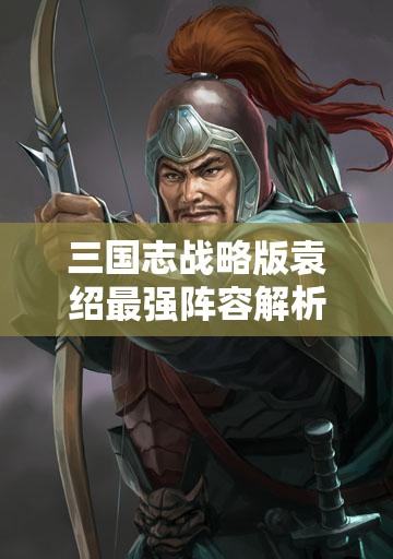 三国志战略版袁绍最强阵容解析：袁绍值得培养吗？