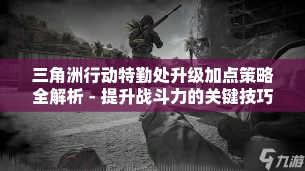 三角洲行动特勤处升级加点策略全解析 - 提升战斗力的关键技巧