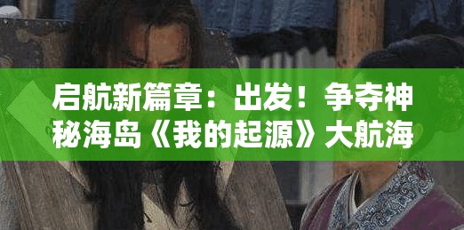 启航新篇章：出发！争夺神秘海岛《我的起源》大航海时代彻底开启