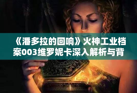 《潘多拉的回响》火神工业档案003维罗妮卡深入解析与背景故事